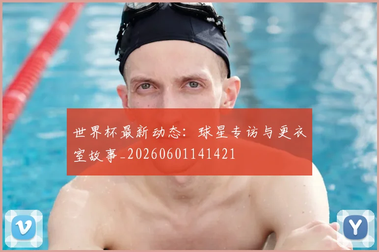 世界杯最新动态:球星专访与更衣室故事_20260601141421