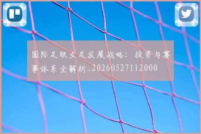 国际足联女足发展战略：投资与赛事体系全解析_20260527112000