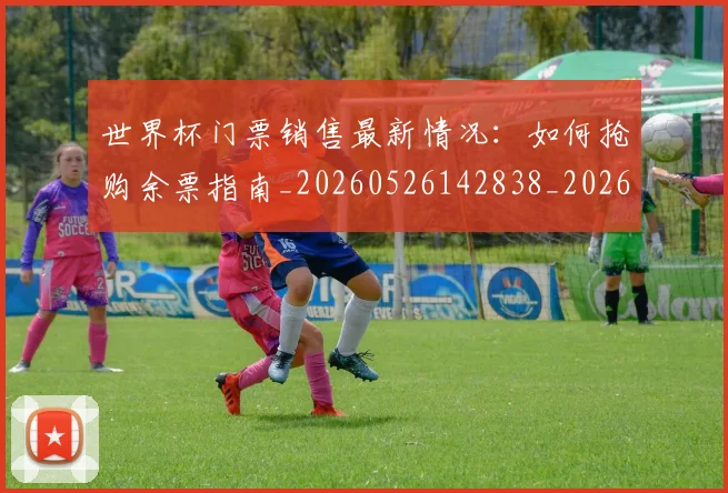 世界杯门票销售最新情况：如何抢购余票指南_20260526142838_20260607160503