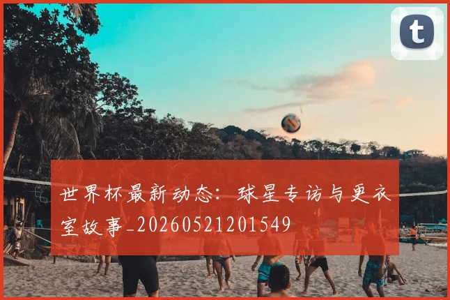 世界杯最新动态：球星专访与更衣室故事_20260521201549