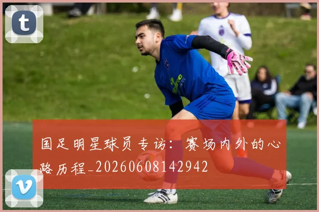 国足明星球员专访：赛场内外的心路历程_20260608142942