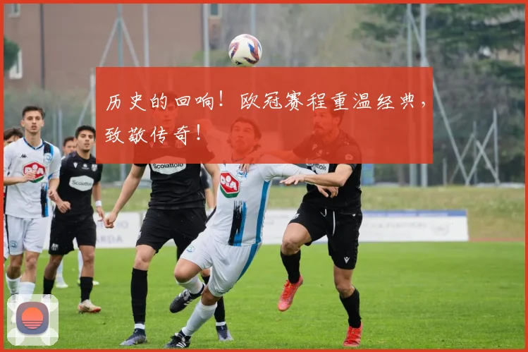 历史的回响！欧冠赛程重温经典，致敬传奇！