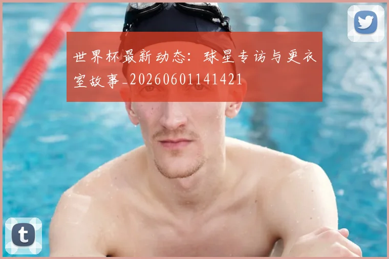 世界杯最新动态：球星专访与更衣室故事_20260601141421