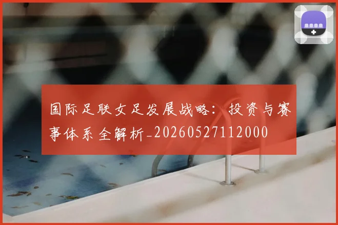 国际足联女足发展战略：投资与赛事体系全解析_20260527112000